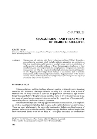 CHAPTER 26
MANAGEMENT AND TREATMENT
OF DIABETES MELLITUS
Khalid Imam
Diabetes and Endocrinology Section, Liaquat National Hosp ital and Medical College , Karachi, Pakistan
Email: docimam@yahoo.com
Abstract: Management of pati ent s with Type 2 diab etes mellitus (T2DM) demands a
comprehensive approach whi ch includes diabetes education, an emphasis on
life style modification, achievement of good glycemic control, minim ization of
cardiovascul ar risk, and avoidance of drugs that can aggravate glucose or lipid
metabolism, and screening for diabetes complications, Comprehensive diabetes
management can delay the progression ofcomplication and maxim ize the quality
of life. Acquiring knowledg e about diabetes is an essential part of diab etes
management, and eve n more important is to make the patient aware ofthis chronic
disease, "For a diab etic patient, knowledge and understanding are not a part of
treatm ent-they are the treatm ent. "
INTRODUCTION
Although diabetes mellitus has been a known medical problem for more than two
centuries, still presents a challenge and most certainly will continue to be a focus of
medical care for many decades to come as our population continues to age and live
longer than ever before .I People who are identified early in life with diabetes are living
to a more advanced age as modern treatments and earlier recognition of this potentially
devastating diseas e continue to improve outcomes.
Initial treatment ofpatients with any type ofdiabetes includes education,with emphasis
on lifestyle modification including diet, exercise and weight reduction when appropriate.'
There are many challenges in the successful treatment of diabetes mellitus because of
personal and economic costs incurred by diabetes therapy. Diabetic patients hospitalized
more often than people who do not have it. The highest incidence of nontraumatic
Diabetes: An Old Disease, a New Insight, edited by Shamim L Ahmad.
©2012 Landes Bioscience and Springer Science+Business Media.
356
 