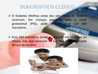  O Diabetes Mellitus antes dos seis meses de idade é
incomum. Em crianças pequenas para a idade
gestacional (PIG), pode desenvolver-se um DM
transitório.
 Essa DM transitória tende a regredir em semanas ou
meses, mas que necessita na sua fase descompensada
do uso de insulina.
diagnóstico clínico
 