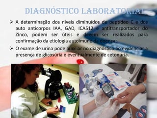  A determinação dos níveis diminuídos de peptídeo C e dos
auto anticorpos IAA, GAD, ICA512 e antitransportador do
Zinco, podem ser úteis e devem ser realizados para
confirmação da etiologia autoimune da doença;
 O exame de urina pode auxiliar no diagnóstico ao evidenciar a
presença de glicosúria e eventualmente de cetonúria.
Diagnóstico laboratorial
 