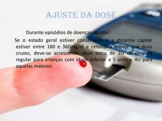 AJUSTE DA DOSE
Durante episódios de doenças agudas:
Se o estado geral estiver conservado e a glicemia capilar
estiver entre 180 e 360mg/dl e cetonúria menor que duas
cruzes, deve-se acrescentar dose extra de 2U de insulina
regular para crianças com idade inferior a 5 anos e 4U para
aquelas maiores.
 