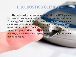 Diagnóstico clínico
Na maioria dos pacientes, o diagnóstico de DM2 poderá
ser baseado na apresentação clínica e no curso da doença.
Esse diagnóstico na infância deverá ser feito levando em
consideração a idade e o sexo do paciente, presença de
obesidade e história familiar positiva para DM2, já muitas
vezes sem queixas clínicas, com história familiar positiva para
a doença, e apresentando hiperglicemia e/ou glicosúria em
exame de rotina.
 
