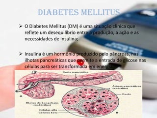 Diabetes mellitus
 O Diabetes Mellitus (DM) é uma situação clinica que
reflete um desequilíbrio entre a produção, a ação e as
necessidades de insulina;
 Insulina é um hormônio produzido pelo pâncreas, nas
ilhotas pancreáticas que permite a entrada de glicose nas
células para ser transformada em energia.
 