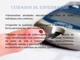 CUIDADOS DE ENFERMAGEM
Desenvolver atividades educativas, por meio de ações
individuais e/ou coletivas;
Capacitar os auxiliares de enfermagem e supervisionar, de
forma permanente, suas atividades;
Realizar consulta de enfermagem, abordando fatores de
risco, estratificando risco cardiovascular, orientando mudanças
no estilo de vida e tratamento não medicamentoso,
verificando adesão e possíveis intercorrências ao tratamento,
encaminhando o indivíduo ao médico, quando necessário;
 