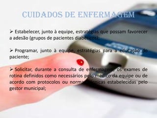 CUIDADOS DE ENFERMAGEM
 Estabelecer, junto à equipe, estratégias que possam favorecer
a adesão (grupos de pacientes diabéticos);
 Programar, junto à equipe, estratégias para a educação do
paciente;
 Solicitar, durante a consulta de enfermagem, os exames de
rotina definidos como necessários pelo médico da equipe ou de
acordo com protocolos ou normas técnicas estabelecidas pelo
gestor municipal;
 