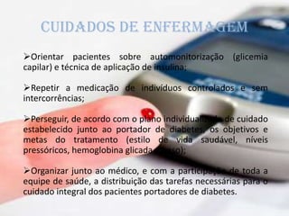 CUIDADOS DE ENFERMAGEM
Orientar pacientes sobre automonitorização (glicemia
capilar) e técnica de aplicação de insulina;
Repetir a medicação de indivíduos controlados e sem
intercorrências;
Perseguir, de acordo com o plano individualizado de cuidado
estabelecido junto ao portador de diabetes, os objetivos e
metas do tratamento (estilo de vida saudável, níveis
pressóricos, hemoglobina glicada e peso);
Organizar junto ao médico, e com a participação de toda a
equipe de saúde, a distribuição das tarefas necessárias para o
cuidado integral dos pacientes portadores de diabetes.
 