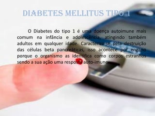 Diabetes mellitus tipo 1
O Diabetes do tipo 1 é uma doença autoimune mais
comum na infância e adolescência, atingindo também
adultos em qualquer idade. Caracteriza-se pela destruição
das células beta pancreáticas, isso acontece por engano
porque o organismo as identifica como corpos estranhos
sendo a sua ação uma resposta auto-imune.
 