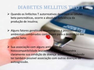  Quando os linfócitos T autorreativos destroem as células
beta pancreáticas, ocorre a absoluta deficiência da
produção de insulina;
 Alguns fatores genéticos, imunológicos e possivelmente
ambientais combinados contribuam para a destruição das
células beta;
 Sua associação com alguns antígenos de
histocompatibilidade leucocitária (HLA), demonstra
claramente sua condição de doença autoimune, podendo
ter também possível associação com outras doenças de
autoagressão.
Diabetes mellitus tipo 1
 
