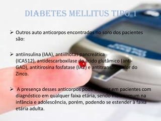Diabetes mellitus tipo 1
 Outros auto anticorpos encontrados no soro dos pacientes
são:
 antiinsulina (IAA), antiilhotas pancreática
(ICA512), antidescarboxilase do ácido glutâmico (anti-
GAD), antitirosina fosfatase (IA2) e antitransportador do
Zinco.
 A presença desses anticorpos pode ocorrer em pacientes com
diagnóstico em qualquer faixa etária, sendo mais comum na
infância e adolescência, porém, podendo se estender à faixa
etária adulta.
 