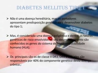  Não é uma doença hereditária, mas os portadores
apresentam predisposição genética para desenvolver diabetes
do tipo 1;
 Mas, é considerada uma doença poligênica e dentre os fatores
genéticos de risco envolvidos no seu desencadeamento são
conhecidos os genes do sistema de histocompatibilidade
humano (HLA);
 Os principais são os de classe II DR3, DR4 e DQ, eles são
responsáveis por 40% do componente genético desta doença
crônica.;
Diabetes mellitus tipo 1
 