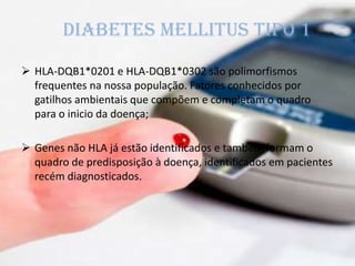 Diabetes mellitus tipo 1
 HLA-DQB1*0201 e HLA-DQB1*0302 são polimorfismos
frequentes na nossa população. Fatores conhecidos por
gatilhos ambientais que compõem e completam o quadro
para o inicio da doença;
 Genes não HLA já estão identificados e também formam o
quadro de predisposição à doença, identificados em pacientes
recém diagnosticados.
 