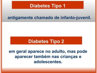 Diabetes Tipo 1
antigamente chamado de infanto-juvenil.
em geral aparece no adulto, mas pode
aparecer também nas crianças e
adolescentes.
Diabetes Tipo 2
 