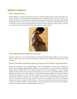 Diabetes in Pregnancy
What Is Diabetes Melitus?
Diabetes Mellitus is a disorder which prevents the body from effectively utilising glucose. Simple carbohydrates (e.g.
sugar in soft drinks or jam) and complex carbohydrates (rice or noodles) are broken down by the body to form
glucose. The glucose in the bloodstream is subsequently metabolised by various tissues in the body and this process
is regulated by insulin. Insulin is a hormone produced by the pancreas, a small organ located behind the stomach.
Insulin deficiency and/or insulin resistance prevents glucose from entering cells to be used as a source of energy.
This causes glucose to accumulate in the blood stream, resulting in diabetes mellitus.
What Is Meant By Diabetes Mellitus In Pregnancy?
Diabetes in pregnancy, or more commonly referred to as Gestational Diabetes Mellitus (GDM) is a serious condition
affecting pregnant women who were previously healthy but detected to have elevated blood glucose levels during
pregnancy .
What Are The Differences Between Diabetes In Pregnancy And The Other Types Of Diabetes?
Diabetes can be divided into Type 1 Diabetes Mellitus or Type 2 Diabetes Mellitus. Previously, Type 1 Diabetes was
termed "Insulin Dependent Diabetes Mellitus" (IDDM) and Type 2 Diabetes was termed "Non-Insulin Dependent
Diabetes Mellitus" (NIDDM). Over 90% of diabetes patients suffer from Type 2 Diabetes. For Type 1 Diabetes
patients, the beta cells in the pancreas produce very litte insulin or none at all. For Type 2 Diabetes patients, the main
pathology is insensitivity of the insulin receptors (or insulin resistance) and these patients are usually over-weight or
obese. During pregnancy, the various hormones produced by the placenta interferes with the action of insulin,
causing insulin resistance. Hormones such as oestrogen, cortisol and human placental lactogen, disrupts insulin
action. As the placenta continues to grow during the second and third trimester, more of these hormones are
produced, resulting in an increase in insulin resistance. 3 The pancreas responds by producing even more insulin to
overcome the resistance. Failure to compensate results in GDM. The patient will usually recover following childbirth,
however she remains at high risk of developing diabetes later on in life.
 