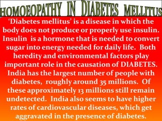 HOMOEOPATHY   IN   DIABETES   MELLITUS ‘Diabetes mellitus’ is a disease in which the body does not produce or properly use insulin.  Insulin  is a hormone that is needed to convert sugar into energy needed for daily life.  Both heredity and environmental factors play important role in the causation of DIABETES.  India has the largest number of people with diabetes,  roughly around 35 millions.  Of these approximately 13 millions still remain undetected.  India also seems to have higher rates of cardiovascular diseases, which get aggravated in the presence of diabetes. 