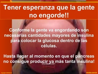 Tener esperanza que la gente
Tener esperanza que la gente
no engorde!!
no engorde!!
Conforme la gente va engordando son
necesarias cantidades mayores de insulina
para colocar la glucosa dentro de las
células.
Hasta llegar al momento en que el páncreas
no consigue producir ya más tanta insulina!
Copyright © RHVIDA S/C Ltda.

www.rhvida.com.br

 
