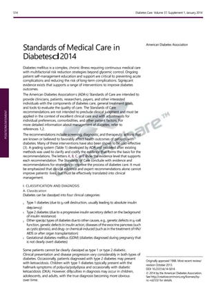 POSITIONSTATEMENT
S14 Diabetes Care Volume 37, Supplement 1, January 2014
Standards of Medical Care in
Diabetesd2014
Diabetes mellitus is a complex, chronic illness requiring continuous medical care
with multifactorial risk reduction strategies beyond glycemic control. Ongoing
patient self-management education and support are critical to preventing acute
complications and reducing the risk of long-term complications. Signiﬁcant
evidence exists that supports a range of interventions to improve diabetes
outcomes.
The American Diabetes Association’s (ADA’s) Standards of Care are intended to
provide clinicians, patients, researchers, payers, and other interested
individuals with the components of diabetes care, general treatment goals,
and tools to evaluate the quality of care. The Standards of Care
recommendations are not intended to preclude clinical judgment and must be
applied in the context of excellent clinical care and with adjustments for
individual preferences, comorbidities, and other patient factors. For
more detailed information about management of diabetes, refer to
references 1,2.
The recommendations include screening, diagnostic, and therapeutic actions that
are known or believed to favorably affect health outcomes of patients with
diabetes. Many of these interventions have also been shown to be cost-effective
(3). A grading system (Table 1) developed by ADA and modeled after existing
methods was used to clarify and codify the evidence that forms the basis for the
recommendations. The letters A, B, C, or E show the evidence level that supports
each recommendation. The Standards of Care conclude with evidence and
recommendations for strategies to improve the process of diabetes care. It must
be emphasized that clinical evidence and expert recommendations alone cannot
improve patients’ lives, but must be effectively translated into clinical
management.
I. CLASSIFICATION AND DIAGNOSIS
A. Classiﬁcation
Diabetes can be classiﬁed into four clinical categories:
c Type 1 diabetes (due to b-cell destruction, usually leading to absolute insulin
deﬁciency)
c Type 2 diabetes (due to a progressive insulin secretory defect on the background
of insulin resistance)
c Otherspeciﬁctypes of diabetes dueto other causes, e.g., geneticdefects in b-cell
function, geneticdefects in insulin action, diseasesoftheexocrine pancreas(such
as cysticﬁbrosis), anddrug-orchemical-induced (suchas in thetreatment ofHIV/
AIDS or after organ transplantation)
c Gestational diabetes mellitus (GDM) (diabetes diagnosed during pregnancy that
is not clearly overt diabetes)
Some patients cannot be clearly classiﬁed as type 1 or type 2 diabetic.
Clinical presentation and disease progression vary considerably in both types of
diabetes. Occasionally, patients diagnosed with type 2 diabetes may present
with ketoacidosis. Children with type 1 diabetes typically present with the
hallmark symptoms of polyuria/polydipsia and occasionally with diabetic
ketoacidosis (DKA). However, difﬁculties in diagnosis may occur in children,
adolescents, and adults, with the true diagnosis becoming more obvious
over time.
American Diabetes Association
Originally approved 1988. Most recent review/
revision October 2013.
DOI: 10.2337/dc14-S014
© 2014 by the American Diabetes Association.
See http://creativecommons.org/licenses/by-
nc-nd/3.0/ for details.
 