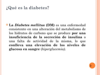 3
¿Qué es la diabetes?
 La Diabetes mellitus (DM) es una enfermedad
consistente en una alteración del metabolismo de
los hidratos de carbono que se produce por una
insuficiencia de la secreción de insulina o
una falta de actividad de la misma, lo que
conlleva una elevación de los niveles de
glucosa en sangre (hiperglucemia).
 