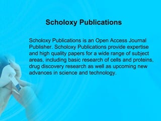 Scholoxy Publications
Scholoxy Publications is an Open Access Journal
Publisher. Scholoxy Publications provide expertise
and high quality papers for a wide range of subject
areas, including basic research of cells and proteins,
drug discovery research as well as upcoming new
advances in science and technology.
 
