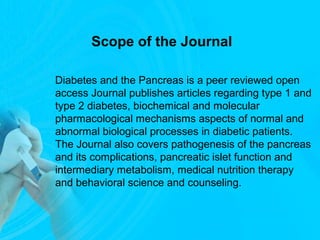 Scope of the Journal
Diabetes and the Pancreas is a peer reviewed open
access Journal publishes articles regarding type 1 and
type 2 diabetes, biochemical and molecular
pharmacological mechanisms aspects of normal and
abnormal biological processes in diabetic patients.
The Journal also covers pathogenesis of the pancreas
and its complications, pancreatic islet function and
intermediary metabolism, medical nutrition therapy
and behavioral science and counseling.
 