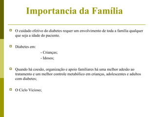 Importancia da Família 
 O cuidado efetivo do diabetes requer um envolvimento de toda a família qualquer 
que seja a idade do paciente. 
 Diabetes em: 
- Crianças; 
- Idosos; 
 Quando há coesão, organização e apoio familiares há uma melhor adesão ao 
tratamento e um melhor controle metabólico em crianças, adolescentes e adultos 
com diabetes; 
 O Ciclo Vicioso; 
 