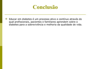Conclusão 
 Educar em diabetes é um processo ativo e contínuo através do 
qual profissionais, pacientes e familiares aprendem sobre o 
diabetes para a sobrevivência e melhoria da qualidade de vida. 
 