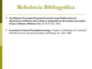 Referência Bibliográfica 
 The Diabetes Prevention Program Research Group Whitin trial cost-effectiveness 
of lifestyle intervention or metformin for the primary prevention 
of type 2 diabetes, Diabetes Care 26:2518-2523, 2003. 
 Essentials of Clinical Psychopharmacology. Chapter 8. Schatzberg AF, Nemeroff 
CB (Eds) 2nd Ed. American Psychiatry Publishing, Inc. USA. 2006. 
