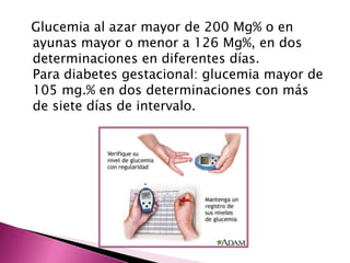 Glucemia al azar mayor de 200 Mg% o en 
ayunas mayor o menor a 126 Mg%, en dos 
determinaciones en diferentes días. 
Para diabetes gestacional: glucemia mayor de 
105 mg.% en dos determinaciones con más 
de siete días de intervalo. 
 