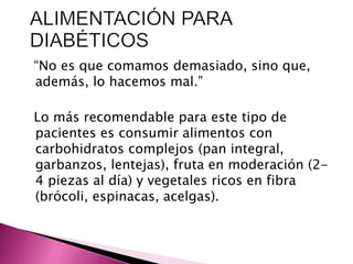 “No es que comamos demasiado, sino que, 
además, lo hacemos mal.” 
Lo más recomendable para este tipo de 
pacientes es consumir alimentos con 
carbohidratos complejos (pan integral, 
garbanzos, lentejas), fruta en moderación (2- 
4 piezas al día) y vegetales ricos en fibra 
(brócoli, espinacas, acelgas). 
 