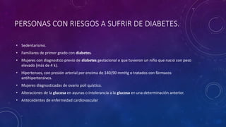 PERSONAS CON RIESGOS A SUFRIR DE DIABETES. 
• Sedentarismo. 
• Familiares de primer grado con diabetes. 
• Mujeres con diagnostico previo de diabetes gestacional o que tuvieron un niño que nació con peso 
elevado (más de 4 k). 
• Hipertensos, con presión arterial por encima de 140/90 mmHg o tratados con fármacos 
antihipertensivos. 
• Mujeres diagnosticadas de ovario poli quístico. 
• Alteraciones de la glucosa en ayunas o intolerancia a la glucosa en una determinación anterior. 
• Antecedentes de enfermedad cardiovascular 
 
