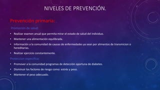 NIVELES DE PREVENCIÓN. 
Prevención primaria: 
Promoción de salud: 
• Realizar examen anual que permita mirar el estado de salud del individuo. 
• Mantener una alimentación equilibrada. 
• Información a la comunidad de causas de enfermedades ya sean por alimentos de transmicion o 
hereditarias. 
• Realizar ejercicio constantemente. 
Proteccion especifica: 
• Promover a la comunidad programas de detección oportuna de diabetes. 
• Disminuir los factores de riesgo como: estrés y peso. 
• Mantener el peso adecuado. 
 