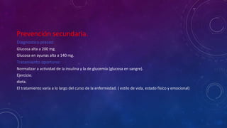 Prevención secundaria. 
Diagnostico precoz: 
Glucosa alta a 200 mg. 
Glucosa en ayunas alta a 140 mg. 
Tratamiento oportuno: 
Normalizar a actividad de la insulina y la de glucemia (glucosa en sangre). 
Ejercicio. 
dieta. 
El tratamiento varia a lo largo del curso de la enfermedad. ( estilo de vida, estado físico y emocional) 
 