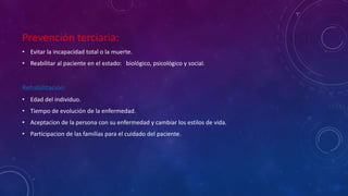 Prevención terciaria: 
• Evitar la incapacidad total o la muerte. 
• Reabilitar al paciente en el estado: biológico, psicológico y social. 
Rehabilitación: 
• Edad del individuo. 
• Tiempo de evolución de la enfermedad. 
• Aceptacion de la persona con su enfermedad y cambiar los estilos de vida. 
• Participacion de las familias para el cuidado del paciente. 
 