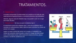 TRATAMIENTOS. 
• Diabetes tipo 2: 
se puede contrarrestar la enfermedad con cambios en el estilo de vida, 
especialmente bajando de peso y comiendo alimentos más saludables. 
Además, algunos casos de diabetes tipo 2 se pueden curar con cirugía 
para bajar de peso. 
• Diabetes tipo 1: No hay cura para la diabetes tipo 1. 
El tratamiento tanto de la diabetes tipo 1 como de la diabetes tipo 2 
consiste en medicamentos, dieta y ejercicio para controlar los niveles de 
azúcar en la sangre. 
Lograr un mejor control del azúcar en la sangre, el colesterol y los 
niveles de la presión arterial ayuda a reducir el riesgo de enfermedad 
renal, enfermedad ocular, enfermedad del sistema nervioso, ataque 
cardíaco y accidente cerebrovascular. 
