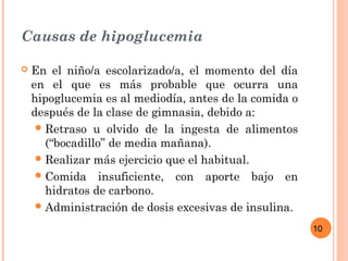 10
Causas de hipoglucemia
 En el niño/a escolarizado/a, el momento del día
en el que es más probable que ocurra una
hipoglucemia es al mediodía, antes de la comida o
después de la clase de gimnasia, debido a:
Retraso u olvido de la ingesta de alimentos
(“bocadillo” de media mañana).
Realizar más ejercicio que el habitual.
Comida insuficiente, con aporte bajo en
hidratos de carbono.
Administración de dosis excesivas de insulina.
 
