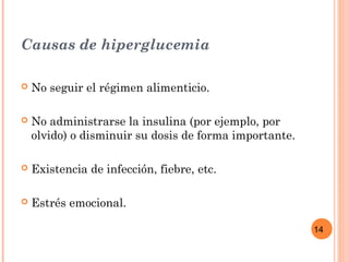 14
Causas de hiperglucemia
 No seguir el régimen alimenticio.
 No administrarse la insulina (por ejemplo, por
olvido) o disminuir su dosis de forma importante.
 Existencia de infección, fiebre, etc.
 Estrés emocional.
 