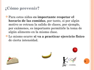 9
¿Cómo prevenir?
 Para estos niños es importante respetar el
horario de las comidas, por tanto, si por algún
motivo se retrasa la salida de clases, por ejemplo,
por exámenes, es importante permitirle la toma de
algún alimento en la misma clase.
 Lo mismo ocurre si va a practicar ejercicio físico
de cierta intensidad.
 