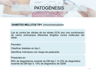PATOGÉNESIS
Los ac contra las células de los islotes (ICA) son una combinación
de varios anticuerpos diferentes dirigidos contra moléculas del
islote.
Permiten:
Clasificar diabetes en tipo I.
Identificar individuos con riesgo de padecerla.
Presentes en:
85% de diagnósticos reciente de DM tipo I. 5-10% de diagnóstico
reciente de DM tipo II. <5% de diagnóstico de GDM
DIABETES MELLITUS TIPO IInmunomarcadores
15
 