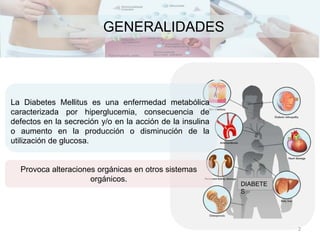 GENERALIDADES
La Diabetes Mellitus es una enfermedad metabólica
caracterizada por hiperglucemia, consecuencia de
defectos en la secreción y/o en la acción de la insulina
o aumento en la producción o disminución de la
utilización de glucosa.
DIABETE
S
Provoca alteraciones orgánicas en otros sistemas
orgánicos.
2
 