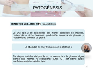 PATOGÉNESIS
DIABETES MELLITUS TIPO IIFisiopatología
La DM tipo 2 se caracteriza por menor secreción de insulina,
resistencia a dicha hormona, producción excesiva de glucosa y
metabolismo anormal de grasa.
La obesidad es muy frecuente en la DM tipo 2
En etapas iníciales del problema, la tolerancia a la glucosa sigue
siendo casi normal. Al evolucionar surge IGT, por último surge
insuficiencia de las células beta.
20
 