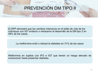 PREVENCIÓN DM TIPO II
El DPP demostró que los cambios intensivos en el estilo de vida de los
individuos con IGT evitaron o retrasaron el desarrollo de la DM tipo 2 en
58% de los casos.
La metformina evitó o retrasó la diabetes en 31% de los casos
Metformina en sujetos con IFG e IGT que tienen un riesgo elevado de
evolucionar hasta presentar diabetes.
25
 