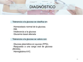 DIAGNÓSTICO
Tolerancia a la glucosa se clasifica en:
• Homeostasis normal de la glucosa.
• DM.
• Intolerancia a la glucosa
• Glucemia basal alterada
Tolerancia a la glucosa se valora con:
• Glucosa plasmática en ayunas (FPG).
• Respuesta a una carga oral de glucosa
(RCOG).
• Hemoglobina A1C.
26
 