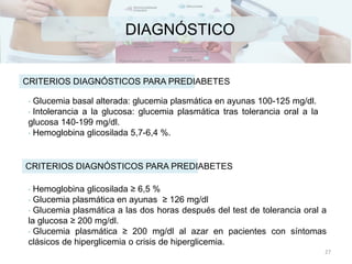 DIAGNÓSTICO
• Glucemia basal alterada: glucemia plasmática en ayunas 100-125 mg/dl.
• Intolerancia a la glucosa: glucemia plasmática tras tolerancia oral a la
glucosa 140-199 mg/dl.
• Hemoglobina glicosilada 5,7-6,4 %.
CRITERIOS DIAGNÓSTICOS PARA PREDIABETES
• Hemoglobina glicosilada ≥ 6,5 %
• Glucemia plasmática en ayunas ≥ 126 mg/dl
• Glucemia plasmática a las dos horas después del test de tolerancia oral a
la glucosa ≥ 200 mg/dl.
• Glucemia plasmática ≥ 200 mg/dl al azar en pacientes con síntomas
clásicos de hiperglicemia o crisis de hiperglicemia.
CRITERIOS DIAGNÓSTICOS PARA PREDIABETES
27
 