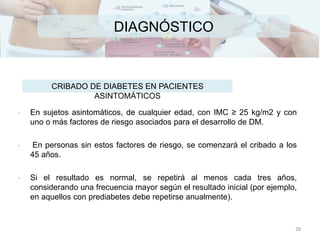 DIAGNÓSTICO
• En sujetos asintomáticos, de cualquier edad, con IMC ≥ 25 kg/m2 y con
uno o más factores de riesgo asociados para el desarrollo de DM.
• En personas sin estos factores de riesgo, se comenzará el cribado a los
45 años.
• Si el resultado es normal, se repetirá al menos cada tres años,
considerando una frecuencia mayor según el resultado inicial (por ejemplo,
en aquellos con prediabetes debe repetirse anualmente).
CRIBADO DE DIABETES EN PACIENTES
ASINTOMÁTICOS
28
 