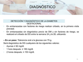 DIAGNÓSTICO
• En embarazadas con factores de riesgo realizar cribado, en la primera visita
prenatal.
• En embarazadas sin diagnóstico previo de DM y sin factores de riesgo, se
realizará el cribado de DG entre la semana 24 y la 28, utilizando:
– En un paso: Tolerancia oral a la glucosa con 75 g.
Será diagnóstico de DG cualquiera de los siguientes valores:
• Ayunas ≥ 92 mg/dl.
• 1 hora después: ≥ 180 mg/dl.
• 2 horas después: ≥ 153 mg/dl.
DETECCIÓN Y DIAGNÓSTICO DE LA DIABETES
GESTACIONAL
31
 