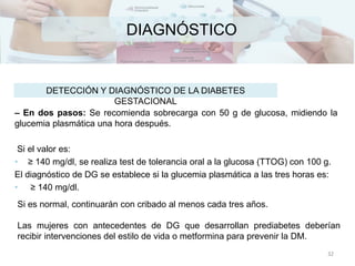 DIAGNÓSTICO
– En dos pasos: Se recomienda sobrecarga con 50 g de glucosa, midiendo la
glucemia plasmática una hora después.
Si el valor es:
• ≥ 140 mg/dl, se realiza test de tolerancia oral a la glucosa (TTOG) con 100 g.
El diagnóstico de DG se establece si la glucemia plasmática a las tres horas es:
• ≥ 140 mg/dl.
DETECCIÓN Y DIAGNÓSTICO DE LA DIABETES
GESTACIONAL
Si es normal, continuarán con cribado al menos cada tres años.
Las mujeres con antecedentes de DG que desarrollan prediabetes deberían
recibir intervenciones del estilo de vida o metformina para prevenir la DM.
32
 