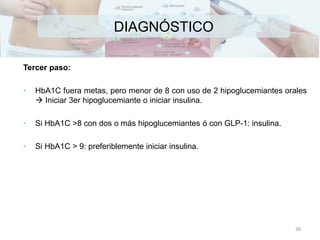 DIAGNÓSTICO
Tercer paso:
• HbA1C fuera metas, pero menor de 8 con uso de 2 hipoglucemiantes orales
 Iniciar 3er hipoglucemiante o iniciar insulina.
• Si HbA1C >8 con dos o más hipoglucemiantes ó con GLP-1: insulina.
• Si HbA1C > 9: preferiblemente iniciar insulina.
36
 