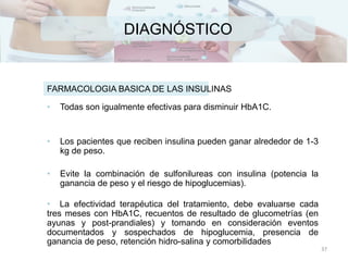 DIAGNÓSTICO
• Todas son igualmente efectivas para disminuir HbA1C.
• Los pacientes que reciben insulina pueden ganar alrededor de 1-3
kg de peso.
• Evite la combinación de sulfonilureas con insulina (potencia la
ganancia de peso y el riesgo de hipoglucemias).
• La efectividad terapéutica del tratamiento, debe evaluarse cada
tres meses con HbA1C, recuentos de resultado de glucometrías (en
ayunas y post-prandiales) y tomando en consideración eventos
documentados y sospechados de hipoglucemia, presencia de
ganancia de peso, retención hidro-salina y comorbilidades
FARMACOLOGIA BASICA DE LAS INSULINAS
37
 