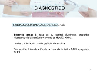 DIAGNÓSTICO
FARMACOLOGIA BASICA DE LAS INSULINAS
Segundo paso: Si falla en su control glucémico, presentan
hiperglucemia sintomática y niveles de HbA1C >10%:
Iniciar combinación basal - prandial de insulina.
Otra opción: Intensificación de la dosis de inhibidor DPP4 o agonista
GLP1.
39
 