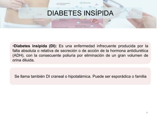 DIABETES INSÍPIDA
•Diabetes insípida (DI): Es una enfermedad infrecuente producida por la
falta absoluta o relativa de secreción o de acción de la hormona antidiurética
(ADH), con la consecuente poliuria por eliminación de un gran volumen de
orina diluida.
Se llama también DI craneal o hipotalámica. Puede ser esporádica o familia
4
 