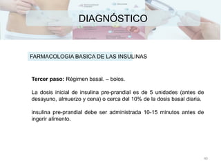 DIAGNÓSTICO
FARMACOLOGIA BASICA DE LAS INSULINAS
Tercer paso: Régimen basal. – bolos.
La dosis inicial de insulina pre-prandial es de 5 unidades (antes de
desayuno, almuerzo y cena) o cerca del 10% de la dosis basal diaria.
insulina pre-prandial debe ser administrada 10-15 minutos antes de
ingerir alimento.
40
 