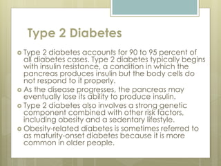 Type 2 Diabetes
 Type 2 diabetes accounts for 90 to 95 percent of
all diabetes cases. Type 2 diabetes typically begins
with insulin resistance, a condition in which the
pancreas produces insulin but the body cells do
not respond to it properly.
 As the disease progresses, the pancreas may
eventually lose its ability to produce insulin.
 Type 2 diabetes also involves a strong genetic
component combined with other risk factors,
including obesity and a sedentary lifestyle.
 Obesity-related diabetes is sometimes referred to
as maturity-onset diabetes because it is more
common in older people.
 